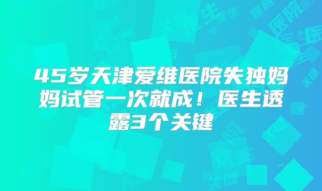 45岁天津爱维医院失独妈妈试管一次就成！医生透露3个关键