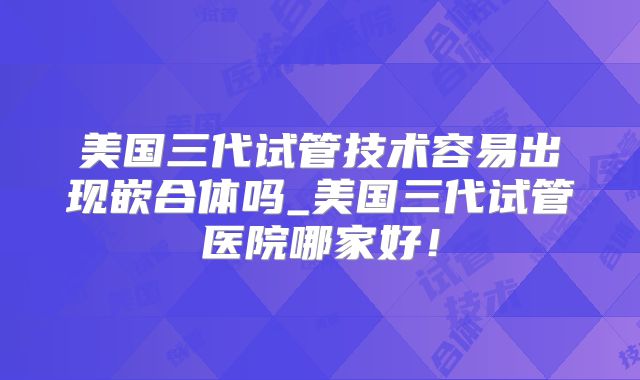 美国三代试管技术容易出现嵌合体吗_美国三代试管医院哪家好！