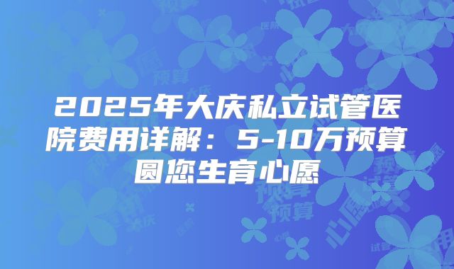 2025年大庆私立试管医院费用详解:5-10万预算圆您生育心愿