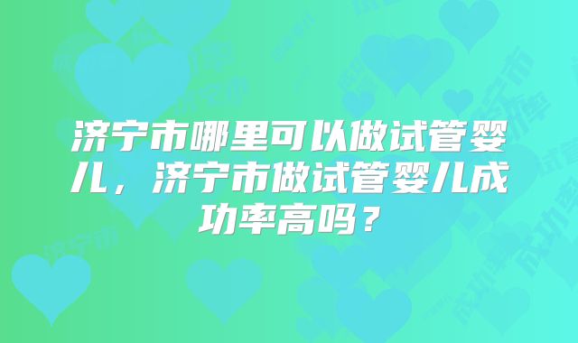 济宁市哪里可以做试管婴儿,济宁市做试管婴儿成功率高吗?