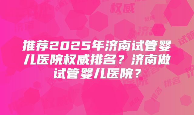 推荐2025年济南试管婴儿医院权威排名?济南做试管婴儿医院?