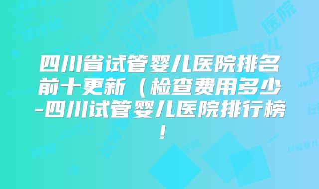 四川省试管婴儿医院排名前十更新（检查费用多少-四川试管婴儿医院排行榜！