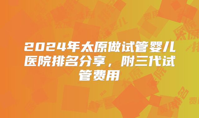2024年太原做试管婴儿医院排名分享,附三代试管费用