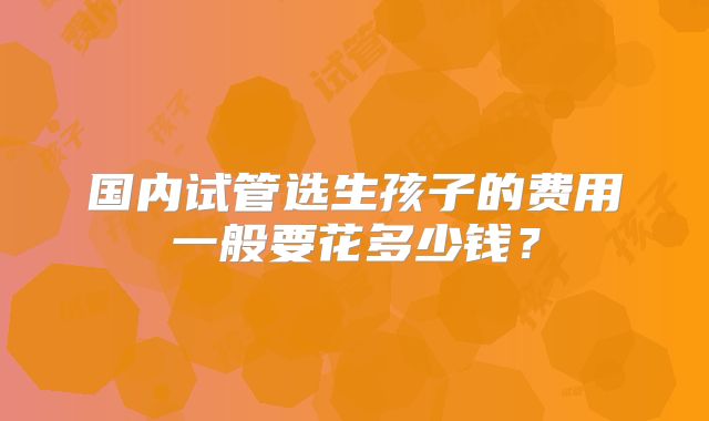 国内试管选生孩子的费用一般要花多少钱？