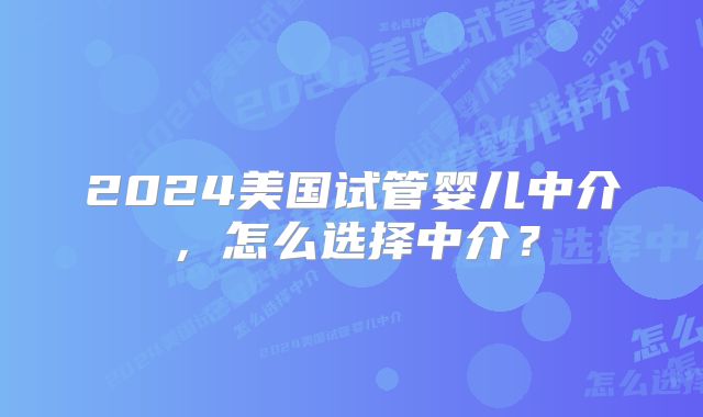 2024美国试管婴儿中介，怎么选择中介？