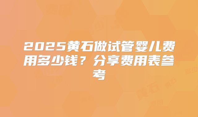 2025黄石做试管婴儿费用多少钱？分享费用表参考