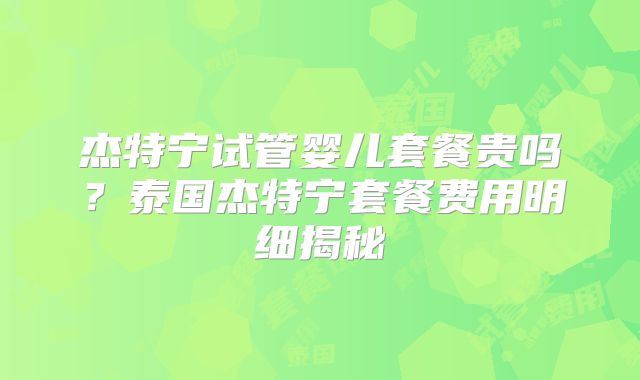 杰特宁试管婴儿套餐贵吗？泰国杰特宁套餐费用明细揭秘