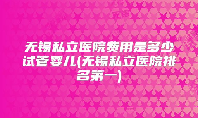无锡私立医院费用是多少试管婴儿(无锡私立医院排名第一)
