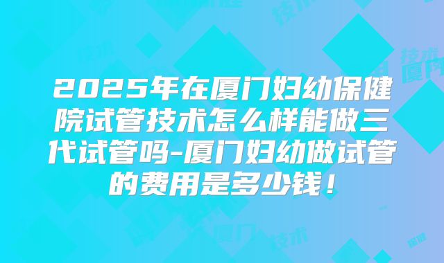 2025年在厦门妇幼保健院试管技术怎么样能做三代试管吗-厦门妇幼做试管的费用是多少钱！