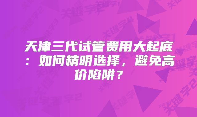 天津三代试管费用大起底：如何精明选择，避免高价陷阱？