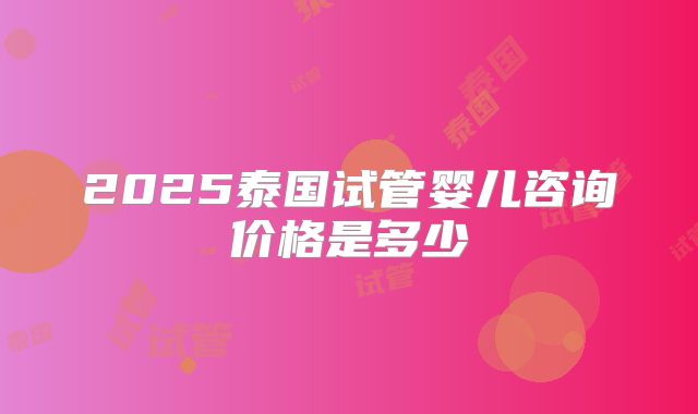 2025泰国试管婴儿咨询价格是多少