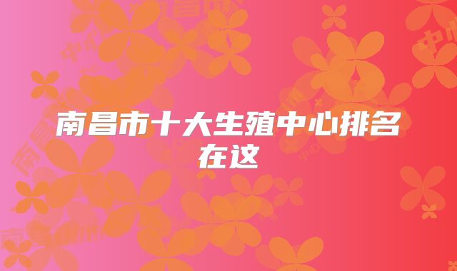 南昌市十大生殖中心排名在这