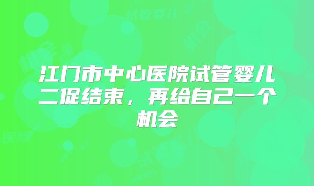 江门市中心医院试管婴儿二促结束,再给自己一个机会