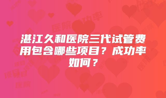 湛江久和医院三代试管费用包含哪些项目？成功率如何？