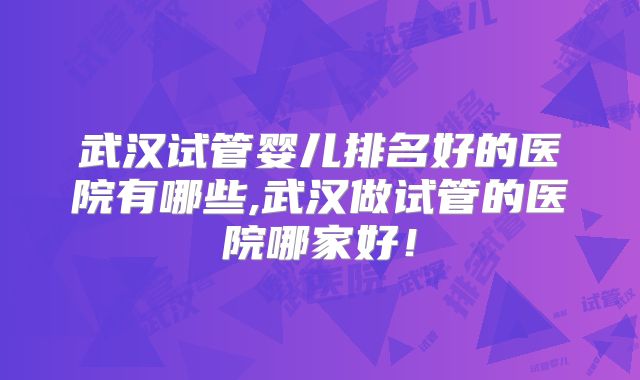武汉试管婴儿排名好的医院有哪些,武汉做试管的医院哪家好!