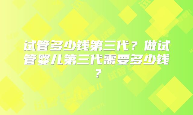 试管多少钱第三代?做试管婴儿第三代需要多少钱?