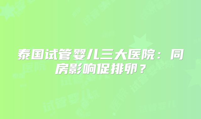泰国试管婴儿三大医院：同房影响促排卵？