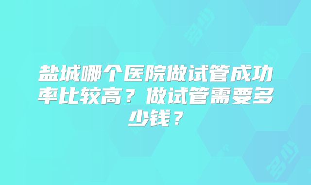 盐城哪个医院做试管成功率比较高？做试管需要多少钱？
