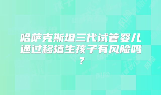 哈萨克斯坦三代试管婴儿通过移植生孩子有风险吗？