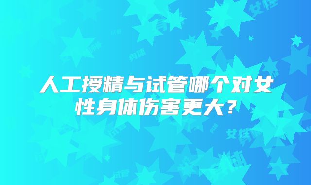 人工授精与试管哪个对女性身体伤害更大？