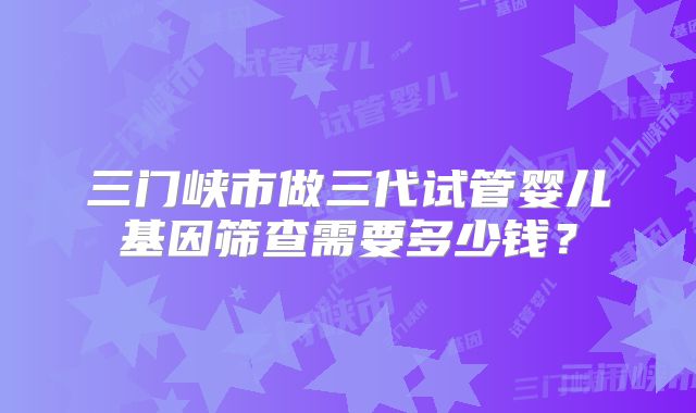 三门峡市做三代试管婴儿基因筛查需要多少钱?
