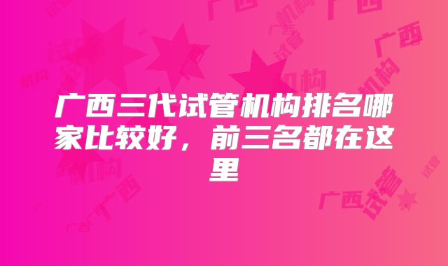 广西三代试管机构排名哪家比较好,前三名都在这里