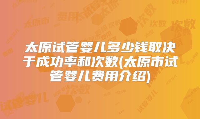 太原试管婴儿多少钱取决于成功率和次数(太原市试管婴儿费用介绍)