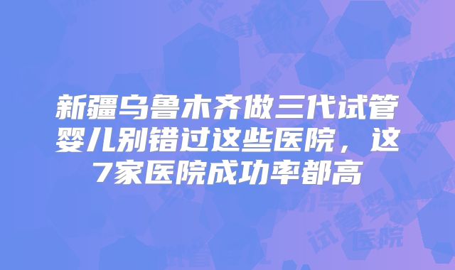 新疆乌鲁木齐做三代试管婴儿别错过这些医院，这7家医院成功率都高