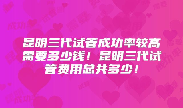 昆明三代试管成功率较高需要多少钱!昆明三代试管费用总共多少!