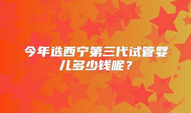 今年选西宁第三代试管婴儿多少钱呢？