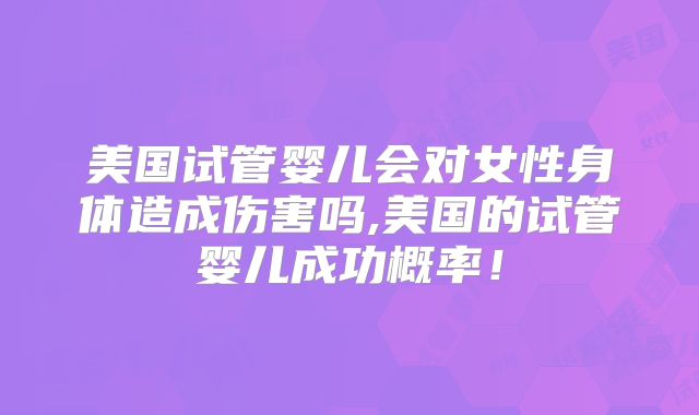 美国试管婴儿会对女性身体造成伤害吗,美国的试管婴儿成功概率!