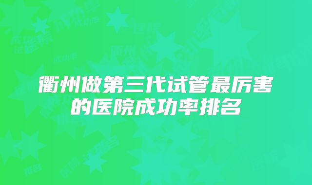 衢州做第三代试管最厉害的医院成功率排名