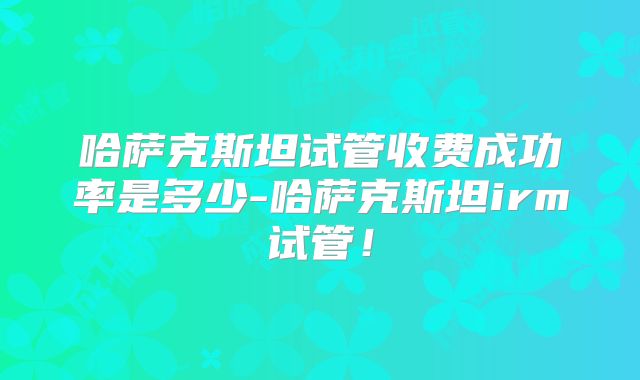 哈萨克斯坦试管收费成功率是多少-哈萨克斯坦irm试管！