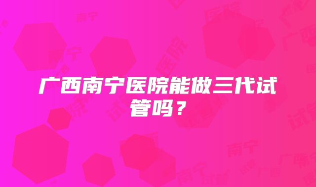 广西南宁医院能做三代试管吗？