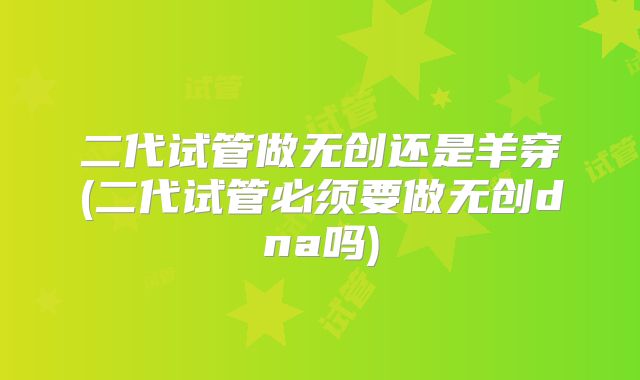 二代试管做无创还是羊穿(二代试管必须要做无创dna吗)