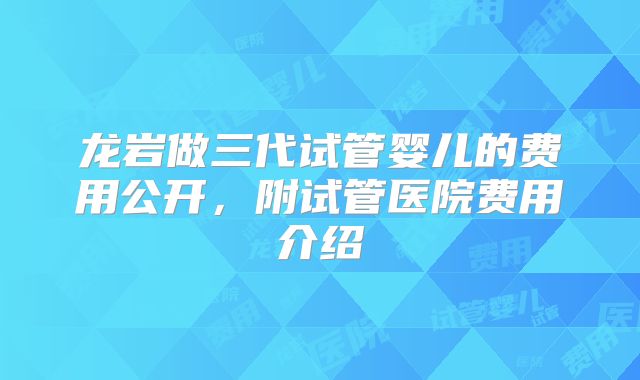龙岩做三代试管婴儿的费用公开，附试管医院费用介绍
