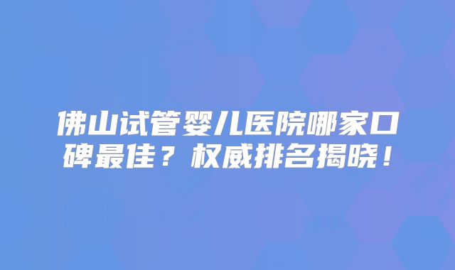 佛山试管婴儿医院哪家口碑最佳？权威排名揭晓！