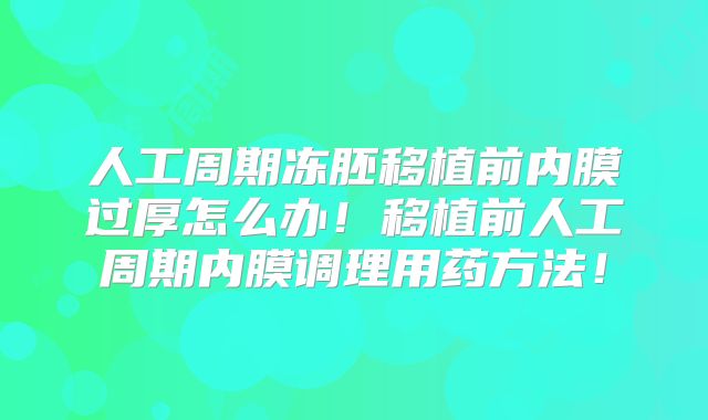 人工周期冻胚移植前内膜过厚怎么办！移植前人工周期内膜调理用药方法！