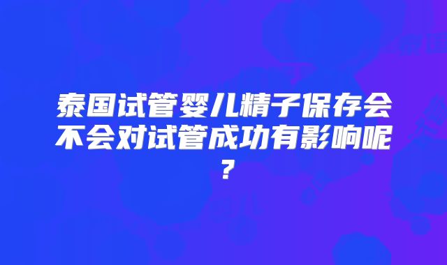泰国试管婴儿精子保存会不会对试管成功有影响呢？