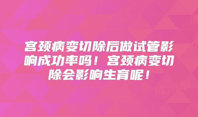 宫颈病变切除后做试管影响成功率吗！宫颈病变切除会影响生育呢！