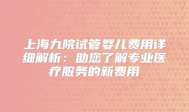 上海九院试管婴儿费用详细解析：助您了解专业医疗服务的新费用