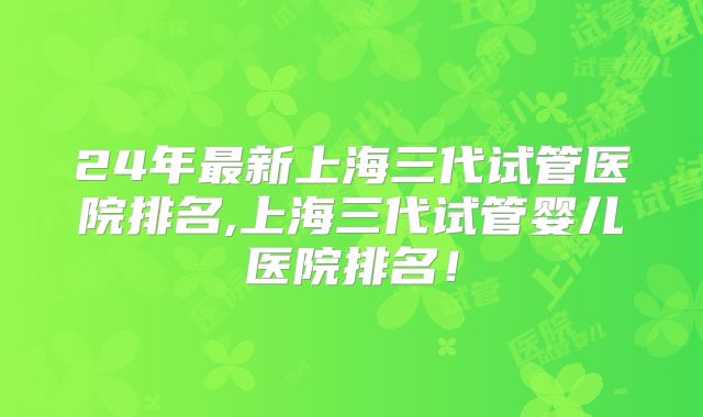 24年最新上海三代试管医院排名,上海三代试管婴儿医院排名！