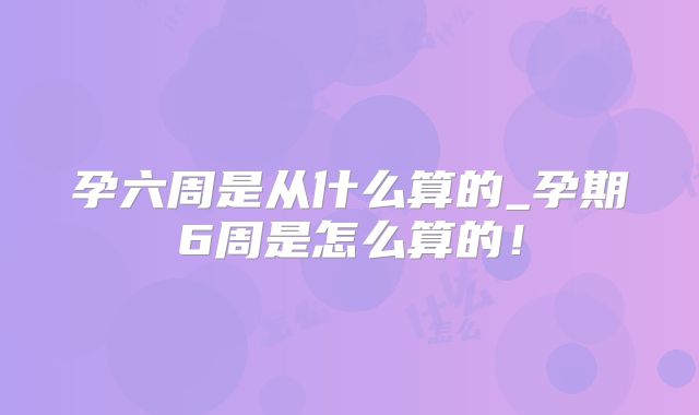 孕六周是从什么算的_孕期6周是怎么算的！