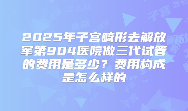 2025年子宫畸形去解放军第904医院做三代试管的费用是多少?费用构成是怎么样的
