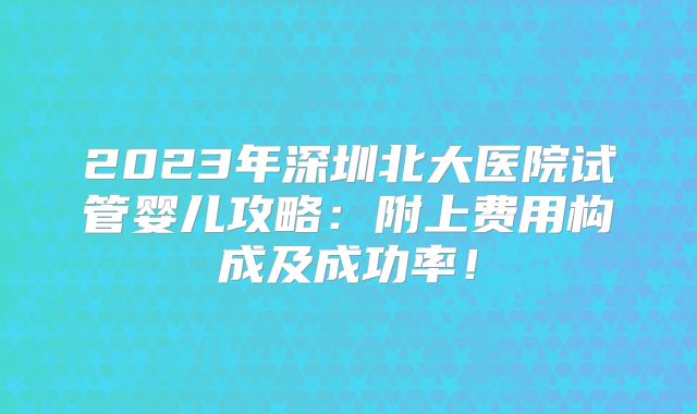 2023年深圳北大医院试管婴儿攻略：附上费用构成及成功率！