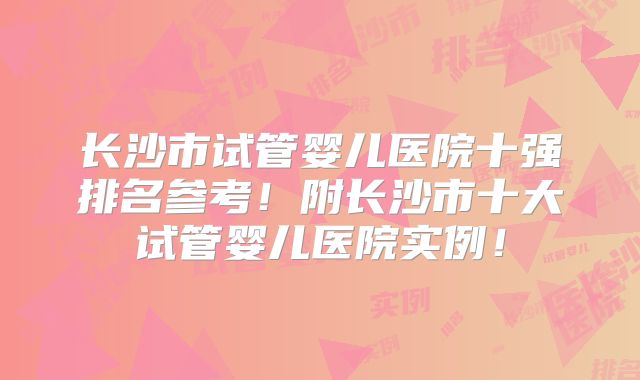 长沙市试管婴儿医院十强排名参考!附长沙市十大试管婴儿医院实例!