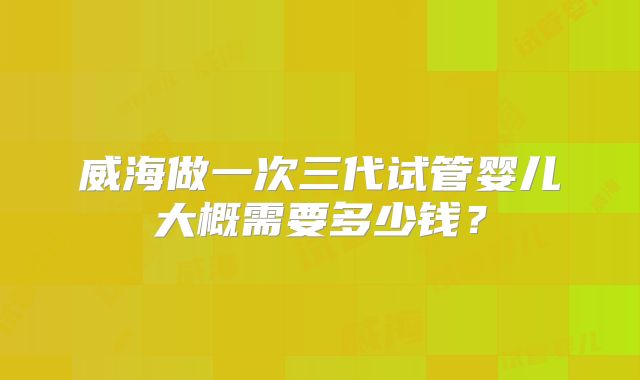 威海做一次三代试管婴儿大概需要多少钱?