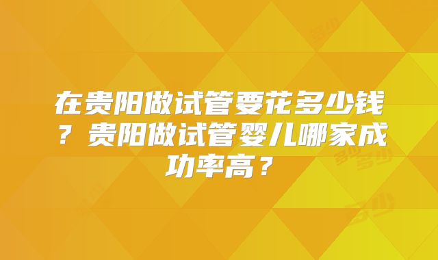 在贵阳做试管要花多少钱？贵阳做试管婴儿哪家成功率高？