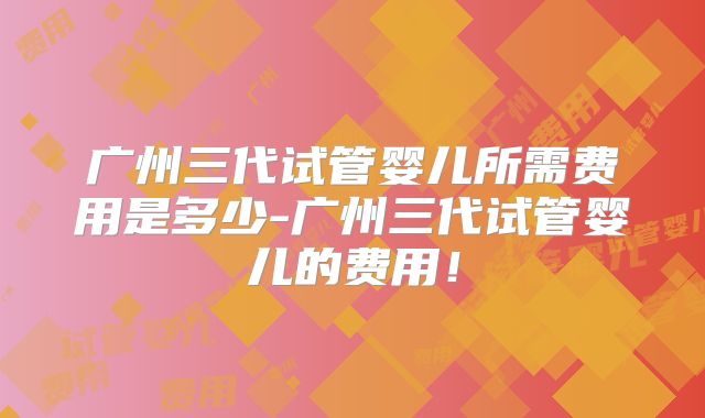 广州三代试管婴儿所需费用是多少-广州三代试管婴儿的费用！
