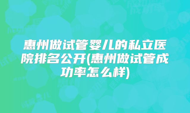 惠州做试管婴儿的私立医院排名公开(惠州做试管成功率怎么样)